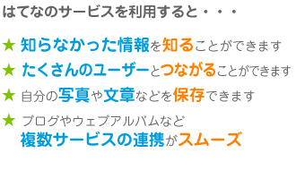 はてなのサービスを利用すると・・・★ 知らなかった情報を知ることができます★ たくさんのユーザーとつながることができます★ 自分の写真や文章などを保存で